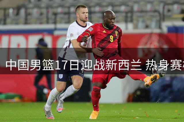中国男篮17日迎战新西兰 热身赛检验备战成果