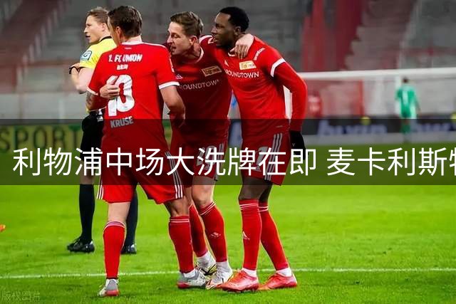 利物浦中场大洗牌在即 麦卡利斯特或成牺牲品
