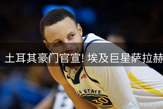 土耳其豪门官宣! 埃及巨星萨拉赫加盟 年薪达1.4亿人民币