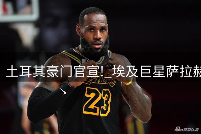 土耳其豪门官宣! 埃及巨星萨拉赫加盟 年薪达1.4亿人民币