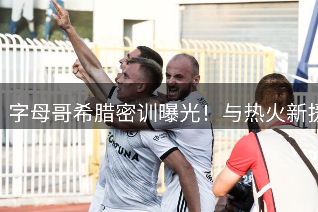 字母哥希腊密训曝光！与热火新援米切尔合练引热议