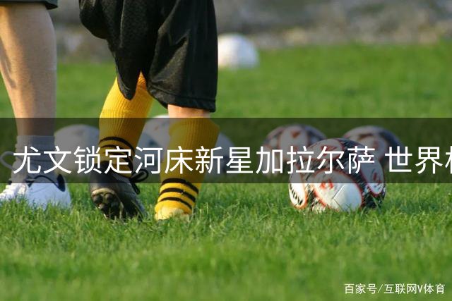 尤文锁定河床新星加拉尔萨 世界杯闪耀引豪门争夺