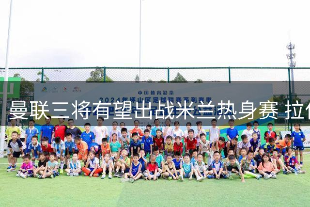 曼联三将有望出战米兰热身赛 拉什福德或遇旧帅