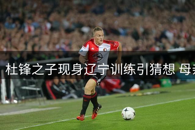 杜锋之子现身辽宁训练引猜想 母亲澄清仅是假期随行