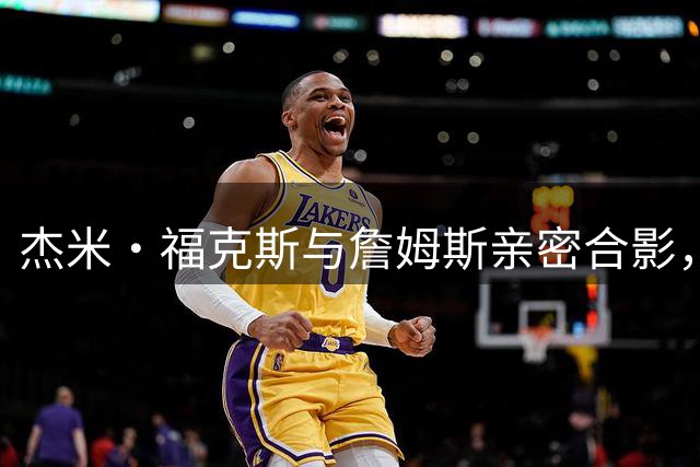 杰米·福克斯与詹姆斯亲密合影，诠释“狐狸与山羊”的深厚友谊