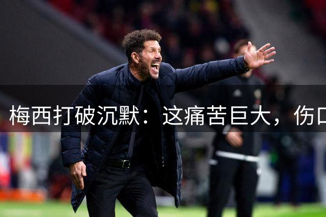 梅西打破沉默：这痛苦巨大，伤口需要时间愈合