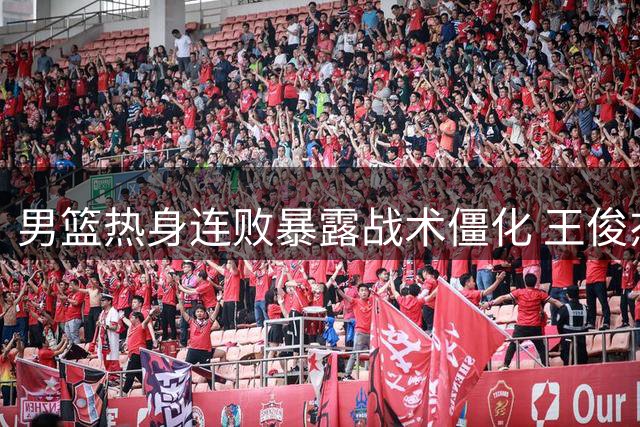 男篮热身连败暴露战术僵化 王俊杰起伏引发用人思考