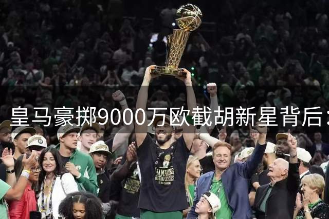 皇马豪掷9000万欧截胡新星背后：战术适配性危机暗藏玄机