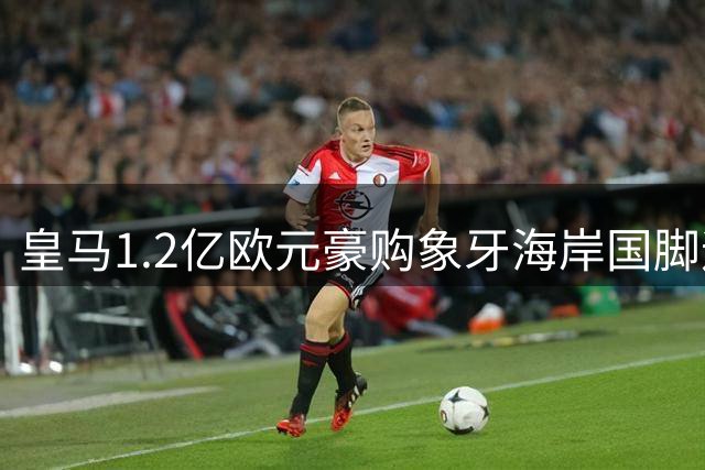 皇马1.2亿欧元豪购象牙海岸国脚迪奥曼德，巴黎圣日耳曼退出争夺