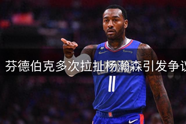 芬德伯克多次拉扯杨瀚森引发争议 裁判吹停两人争执