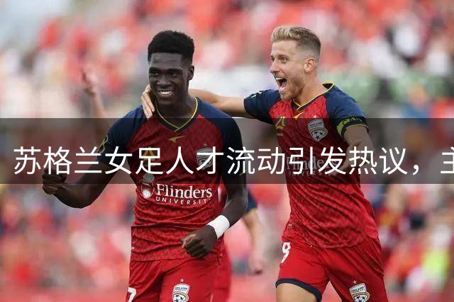 苏格兰女足人才流动引发热议，主管解读转会潮背后机遇