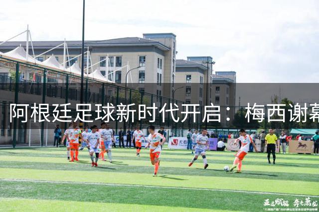 阿根廷足球新时代开启：梅西谢幕后谁能扛起蓝白军团大旗？