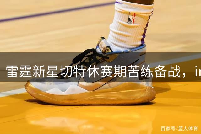 雷霆新星切特休赛期苦练备战，instagram晒训练照引关注