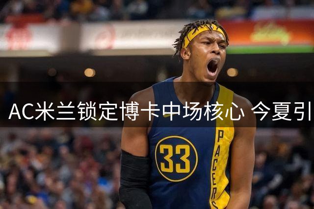AC米兰锁定博卡中场核心 今夏引援计划加速推进