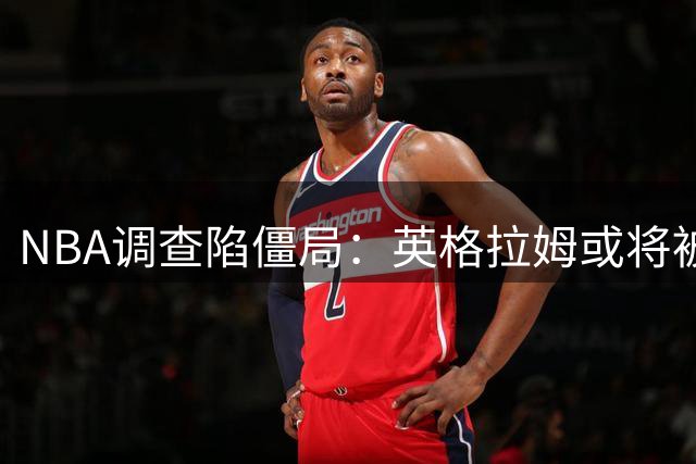 NBA调查陷僵局：英格拉姆或将被迫代表猛龙出战新赛季